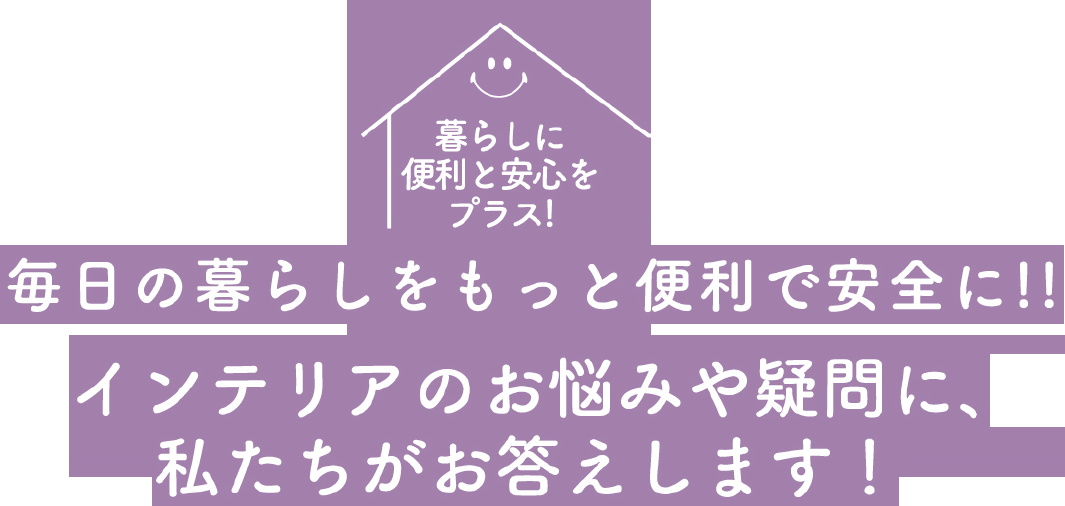 暮らしに便利と安心をプラス！毎日の暮らしをもっと便利で安全に!!インテリアのお悩みや疑問に、私たちがお答えします！