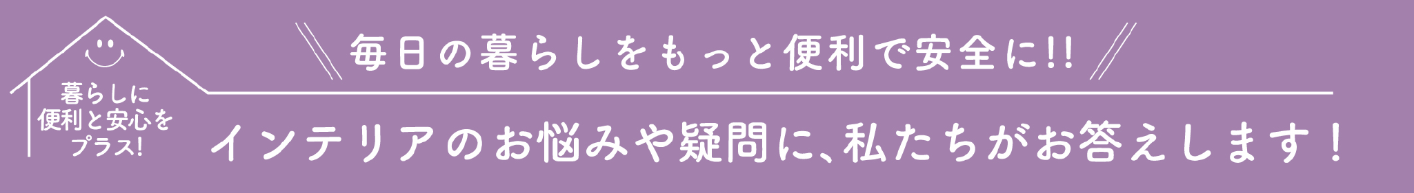 暮らしに便利と安心をプラス！毎日の暮らしをもっと便利で安全に!!インテリアのお悩みや疑問に、私たちがお答えします！